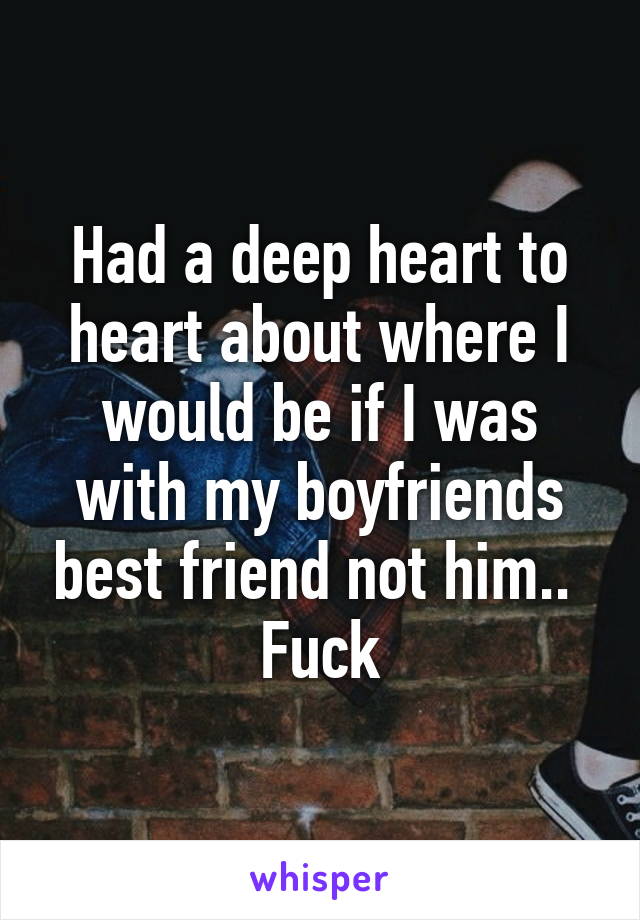 Had a deep heart to heart about where I would be if I was with my boyfriends best friend not him.. 
Fuck