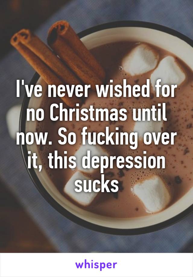 I've never wished for no Christmas until now. So fucking over it, this depression sucks