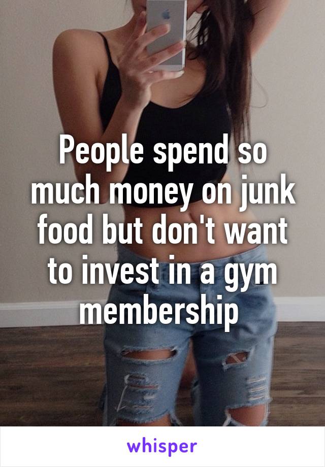People spend so much money on junk food but don't want to invest in a gym membership 