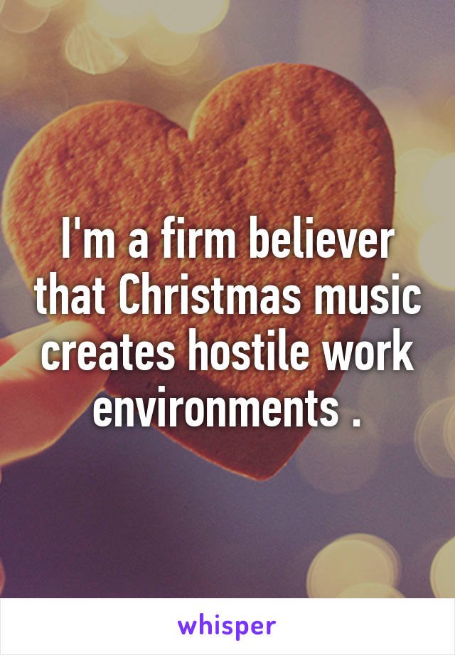 I'm a firm believer that Christmas music creates hostile work environments .