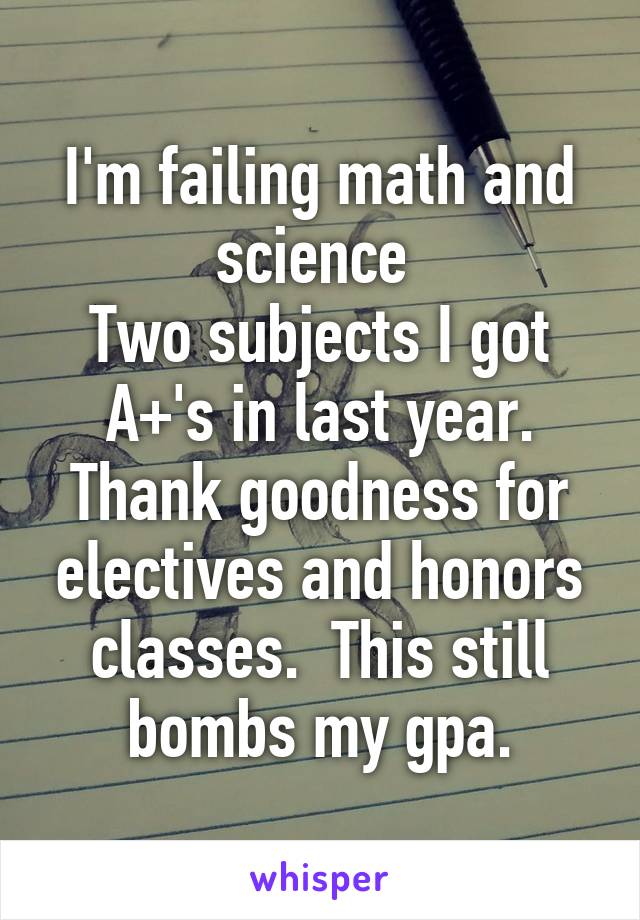 I'm failing math and science 
Two subjects I got A+'s in last year.
Thank goodness for electives and honors classes.  This still bombs my gpa.