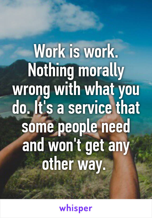 Work is work. Nothing morally wrong with what you do. It's a service that some people need and won't get any other way. 