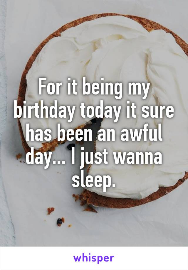 For it being my birthday today it sure has been an awful day... I just wanna sleep.