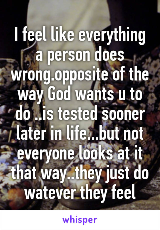 I feel like everything a person does wrong.opposite of the way God wants u to do ..is tested sooner later in life...but not everyone looks at it that way..they just do watever they feel