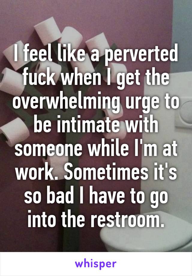 I feel like a perverted fuck when I get the overwhelming urge to be intimate with someone while I'm at work. Sometimes it's so bad I have to go into the restroom.