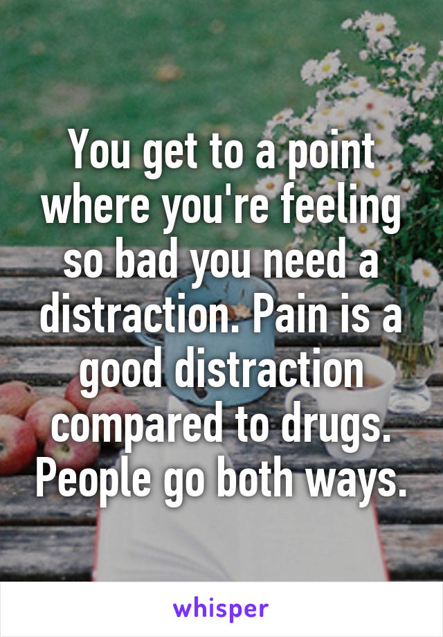 You get to a point where you're feeling so bad you need a distraction. Pain is a good distraction compared to drugs. People go both ways.