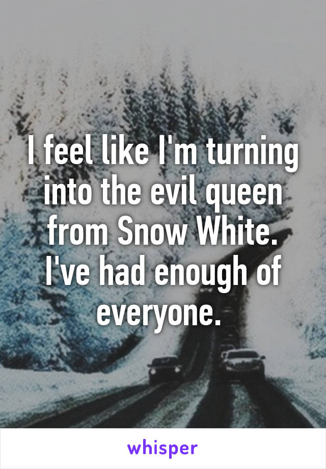 I feel like I'm turning into the evil queen from Snow White. I've had enough of everyone. 