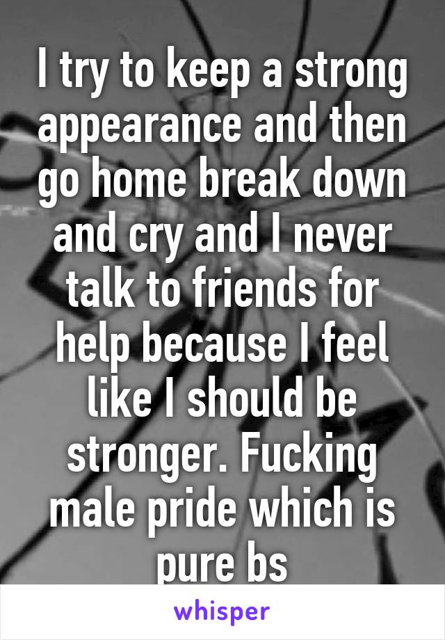 I try to keep a strong appearance and then go home break down and cry and I never talk to friends for help because I feel like I should be stronger. Fucking male pride which is pure bs