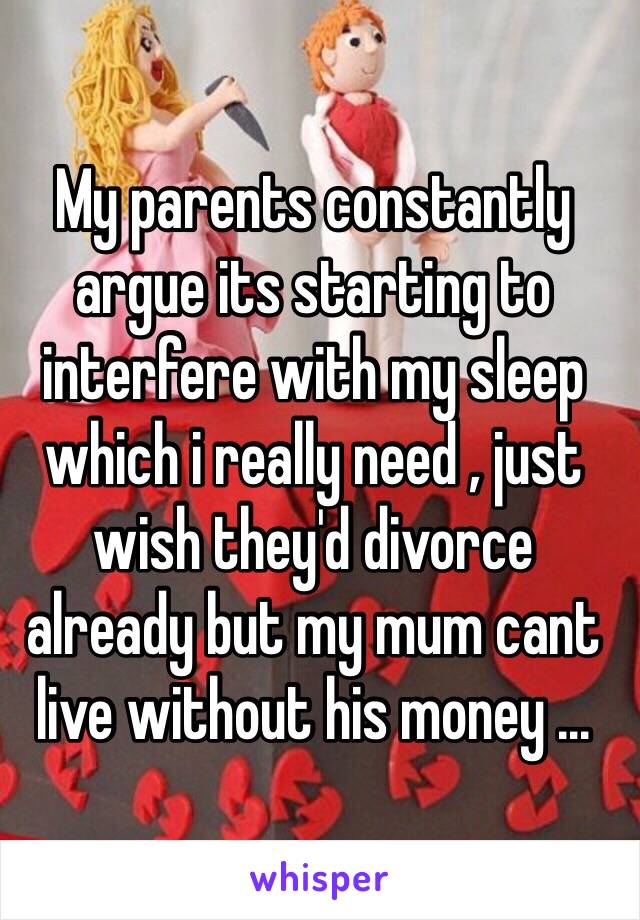 My parents constantly argue its starting to interfere with my sleep which i really need , just wish they'd divorce already but my mum cant live without his money ... 