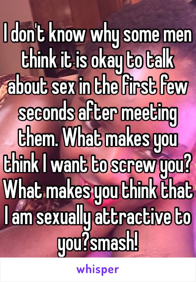 I don't know why some men think it is okay to talk about sex in the first few seconds after meeting them. What makes you think I want to screw you? What makes you think that I am sexually attractive to you?smash! 