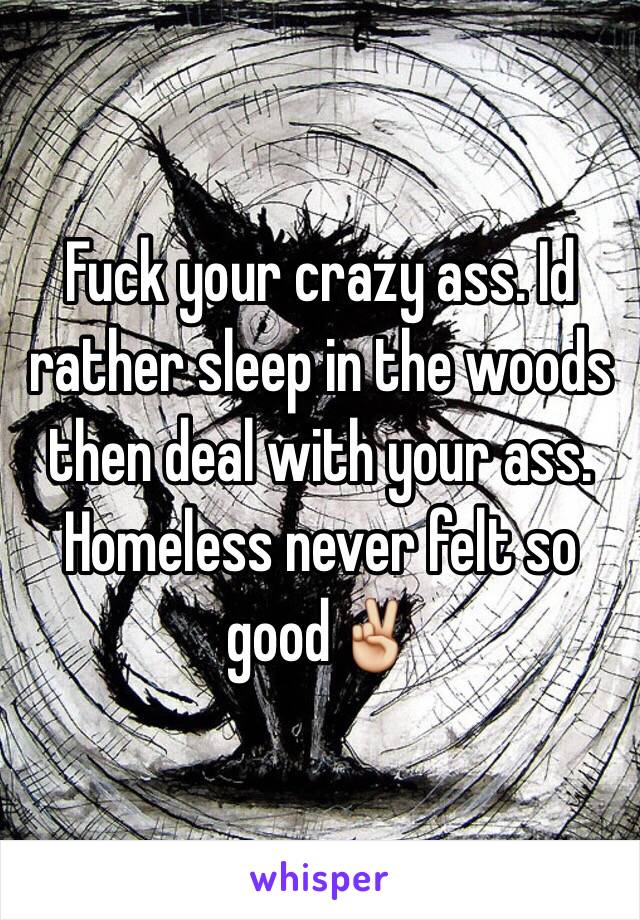 Fuck your crazy ass. Id rather sleep in the woods then deal with your ass. Homeless never felt so good✌️