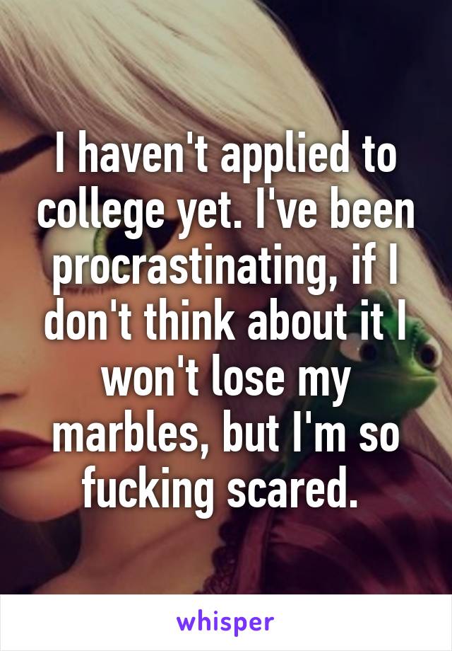 I haven't applied to college yet. I've been procrastinating, if I don't think about it I won't lose my marbles, but I'm so fucking scared. 