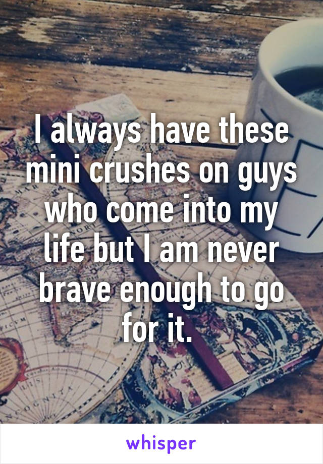 I always have these mini crushes on guys who come into my life but I am never brave enough to go for it. 