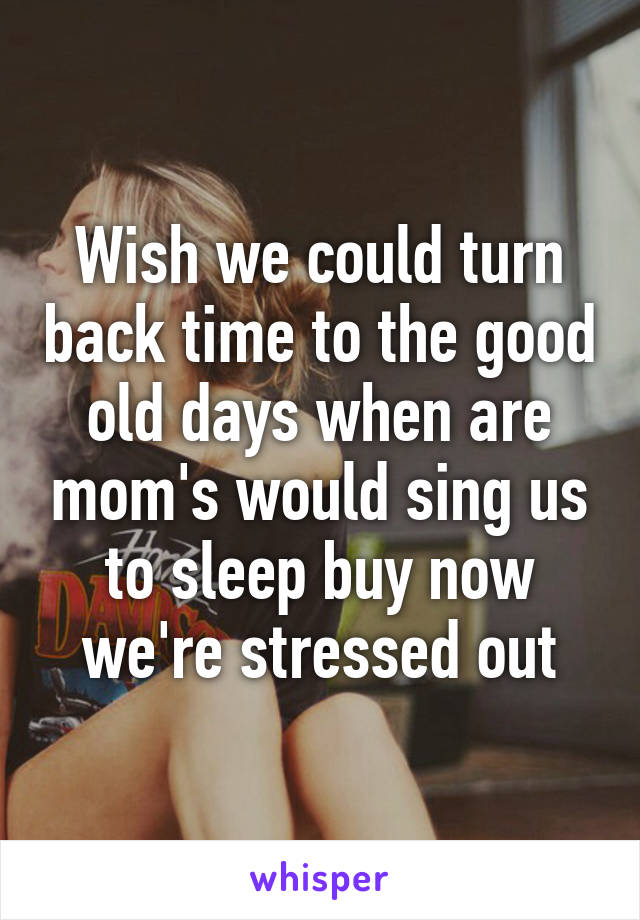 Wish we could turn back time to the good old days when are mom's would sing us to sleep buy now we're stressed out