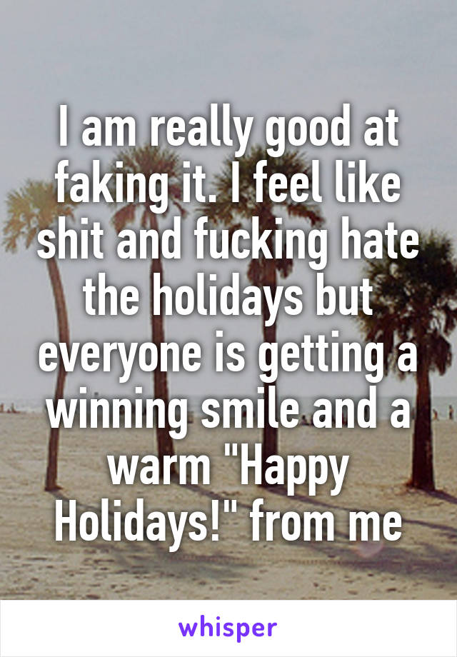 I am really good at faking it. I feel like shit and fucking hate the holidays but everyone is getting a winning smile and a warm "Happy Holidays!" from me