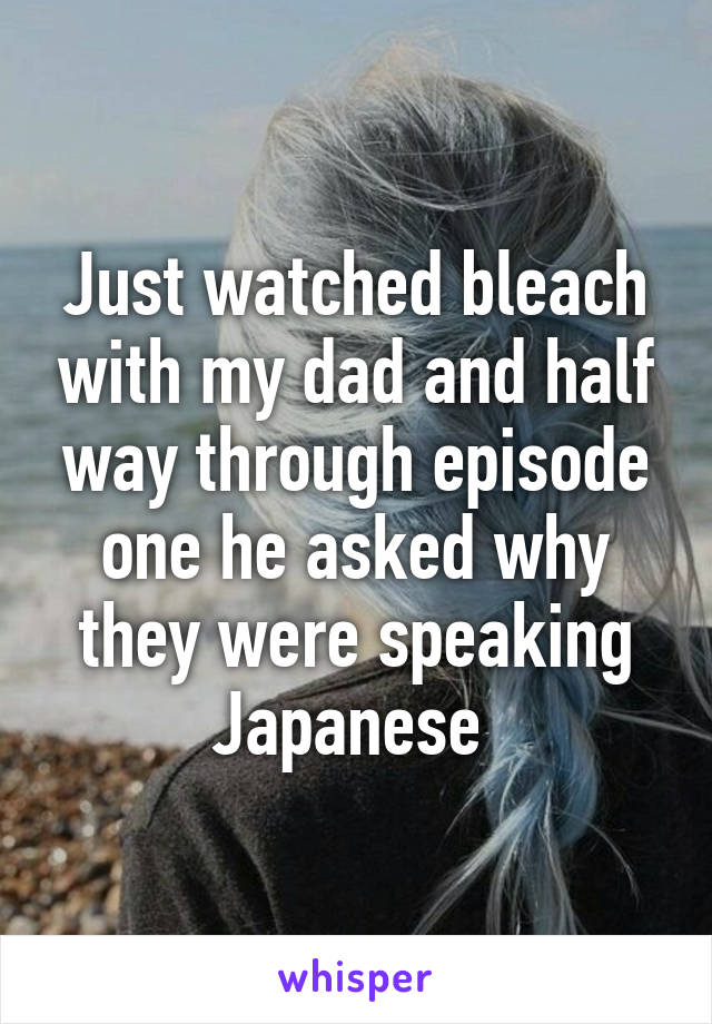 Just watched bleach with my dad and half way through episode one he asked why they were speaking Japanese 