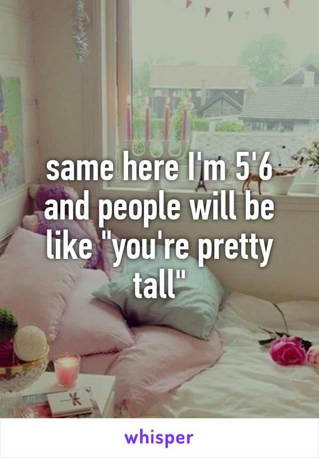 same here I'm 5'6 and people will be like "you're pretty tall"