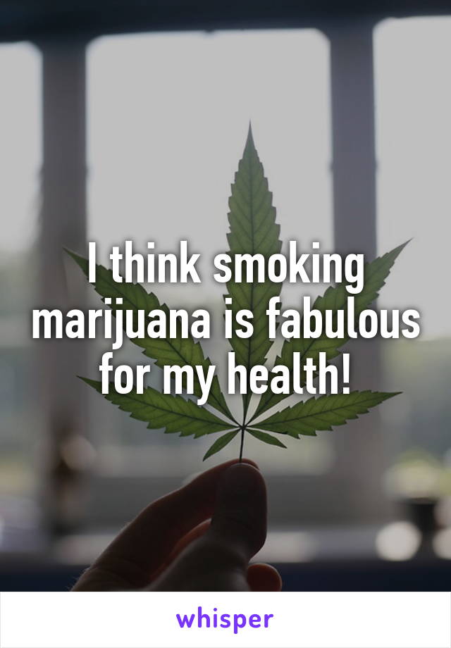 I think smoking marijuana is fabulous for my health!