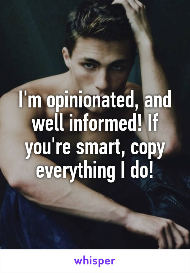 I'm opinionated, and well informed! If you're smart, copy everything I do!