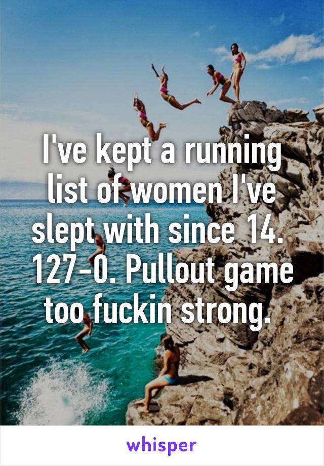I've kept a running list of women I've slept with since 14.  127-0. Pullout game too fuckin strong. 