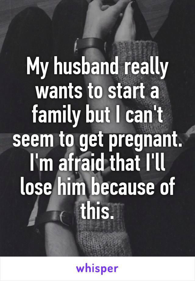 My husband really wants to start a family but I can't seem to get pregnant. I'm afraid that I'll lose him because of this.