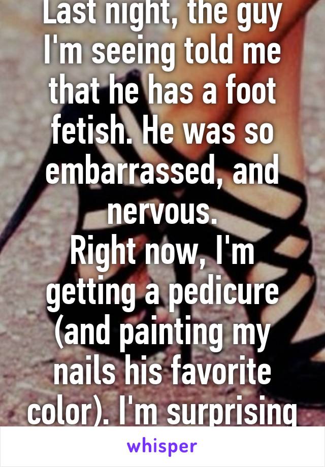 Last night, the guy I'm seeing told me that he has a foot fetish. He was so embarrassed, and nervous.
Right now, I'm getting a pedicure (and painting my nails his favorite color). I'm surprising him!