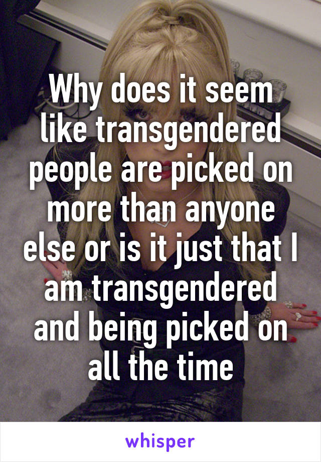 Why does it seem like transgendered people are picked on more than anyone else or is it just that I am transgendered and being picked on all the time
