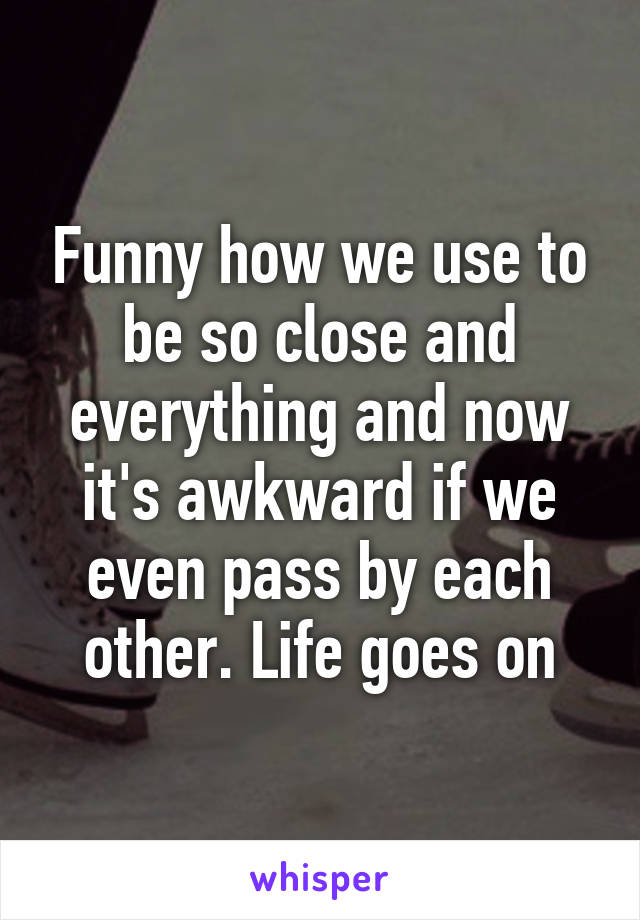 Funny how we use to be so close and everything and now it's awkward if we even pass by each other. Life goes on