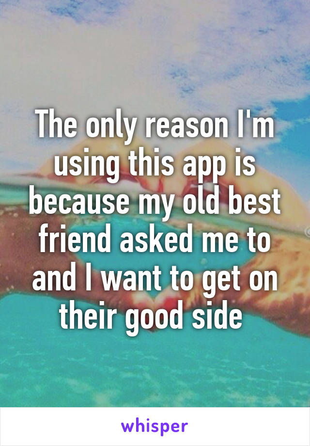 The only reason I'm using this app is because my old best friend asked me to and I want to get on their good side 