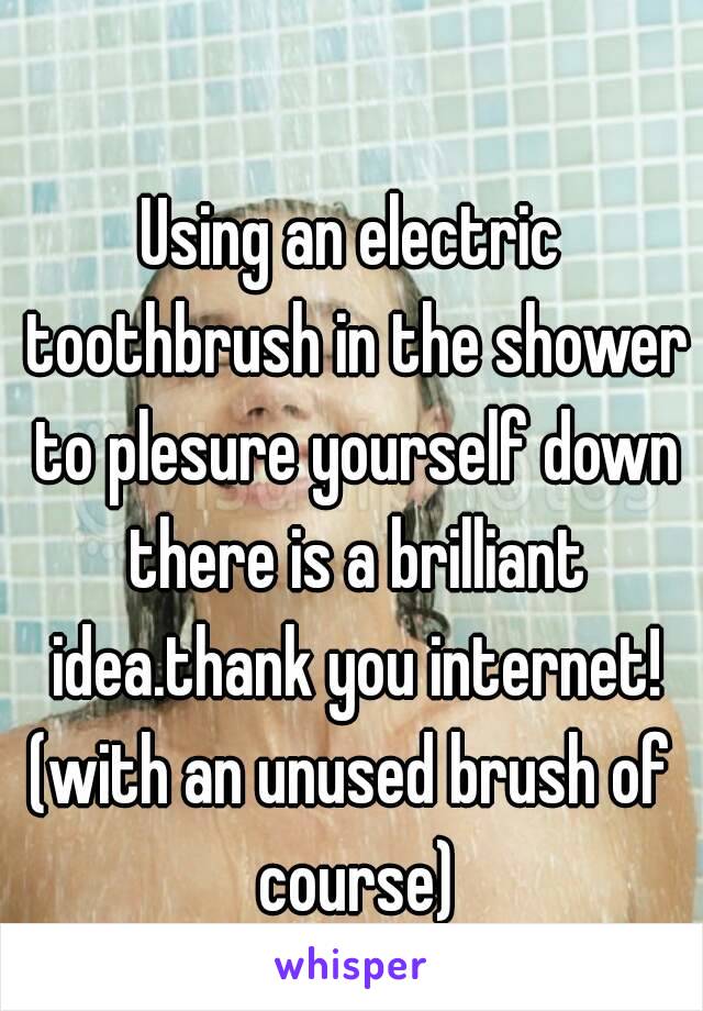 Using an electric toothbrush in the shower to plesure yourself down there is a brilliant idea.thank you internet!
(with an unused brush of course)