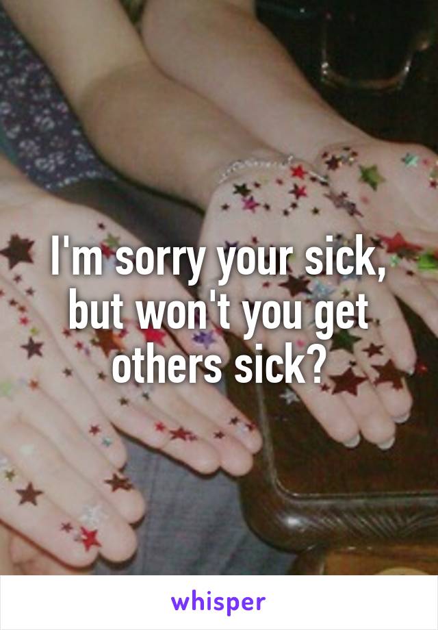 I'm sorry your sick, but won't you get others sick?