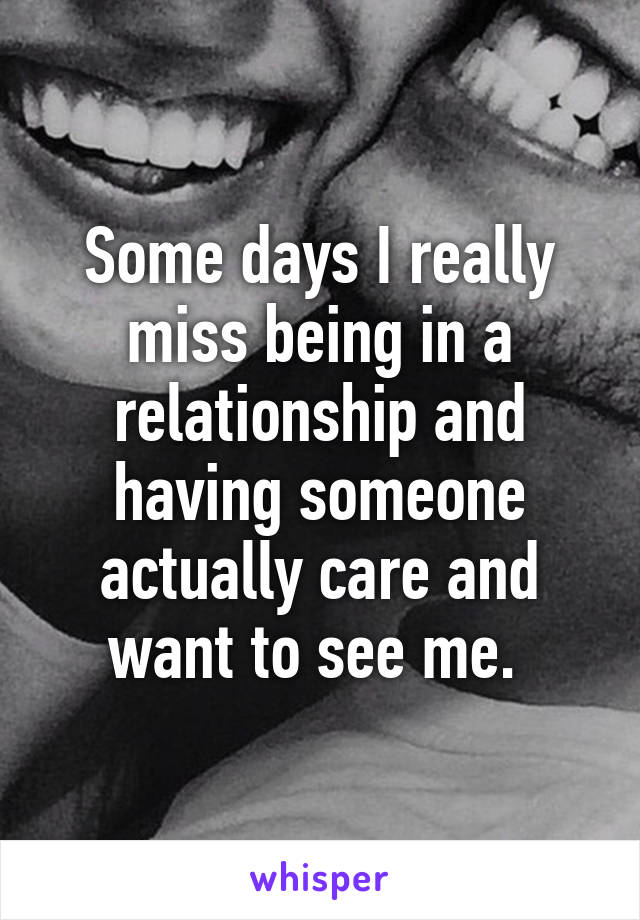 Some days I really miss being in a relationship and having someone actually care and want to see me. 