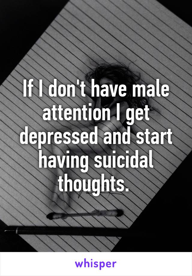 If I don't have male attention I get depressed and start having suicidal thoughts. 