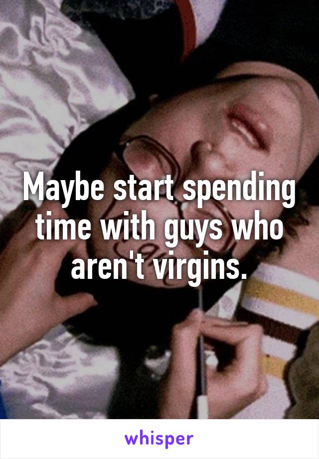 Maybe start spending time with guys who aren't virgins.