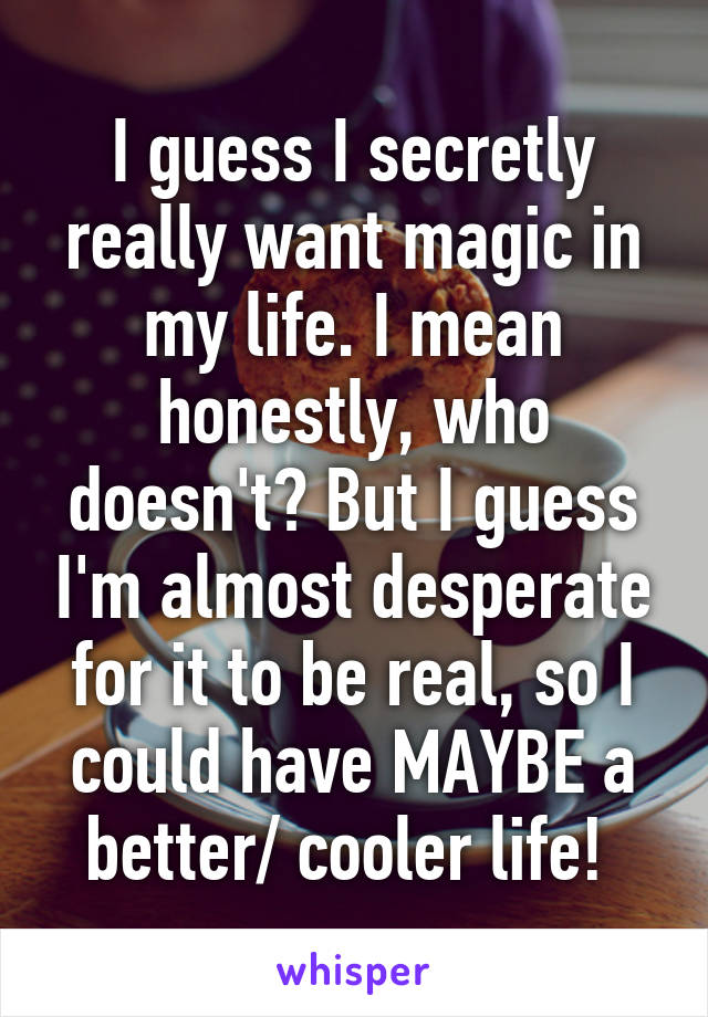 I guess I secretly really want magic in my life. I mean honestly, who doesn't? But I guess I'm almost desperate for it to be real, so I could have MAYBE a better/ cooler life! 