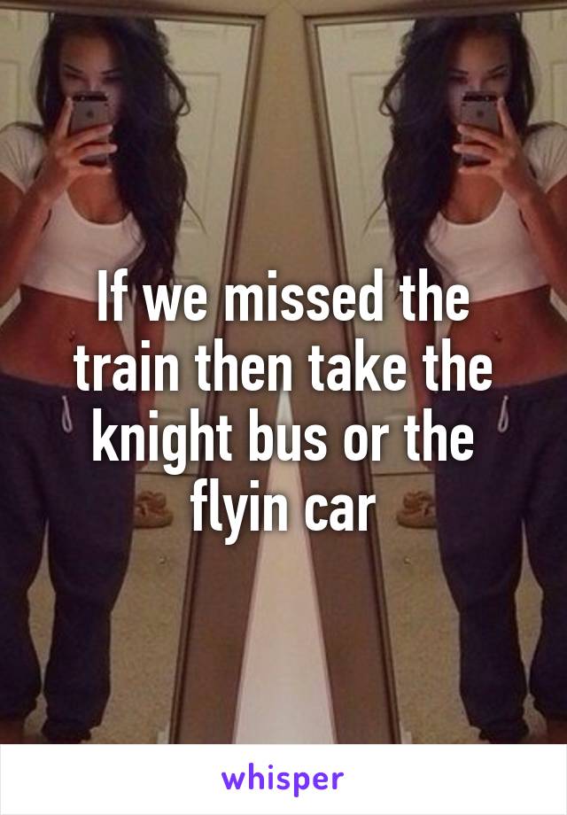 If we missed the train then take the knight bus or the flyin car