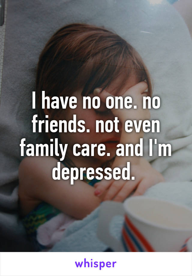 I have no one. no friends. not even family care. and I'm depressed. 