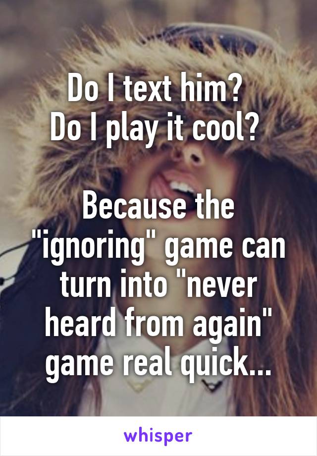 Do I text him? 
Do I play it cool? 

Because the "ignoring" game can turn into "never heard from again" game real quick...