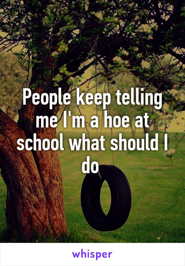People keep telling me I'm a hoe at school what should I do 