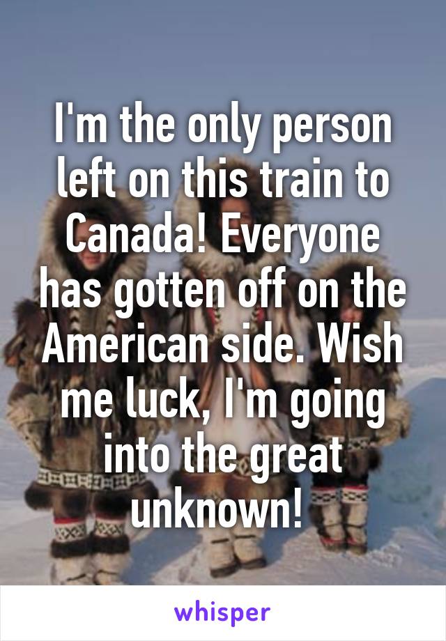 I'm the only person left on this train to Canada! Everyone has gotten off on the American side. Wish me luck, I'm going into the great unknown! 