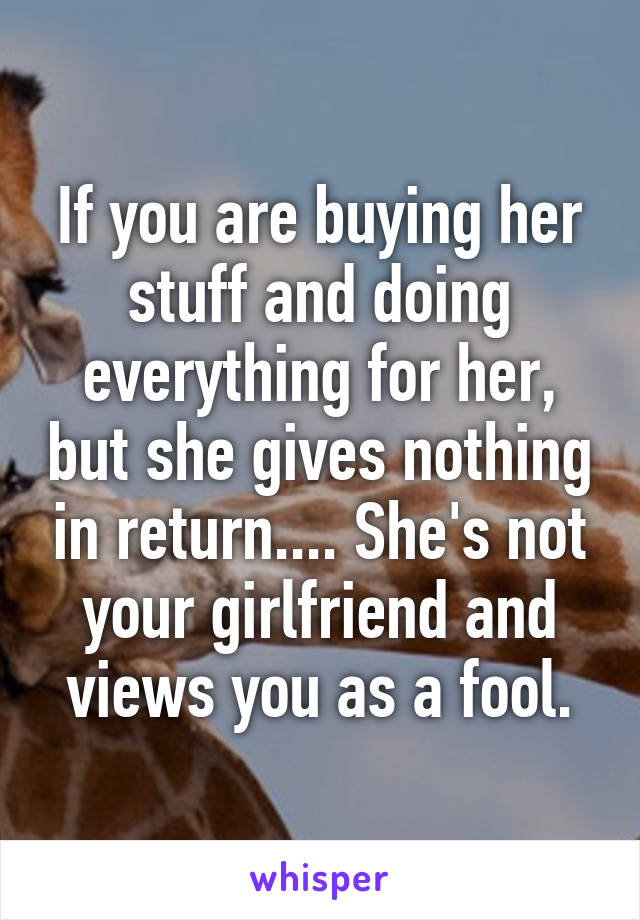 If you are buying her stuff and doing everything for her, but she gives nothing in return.... She's not your girlfriend and views you as a fool.