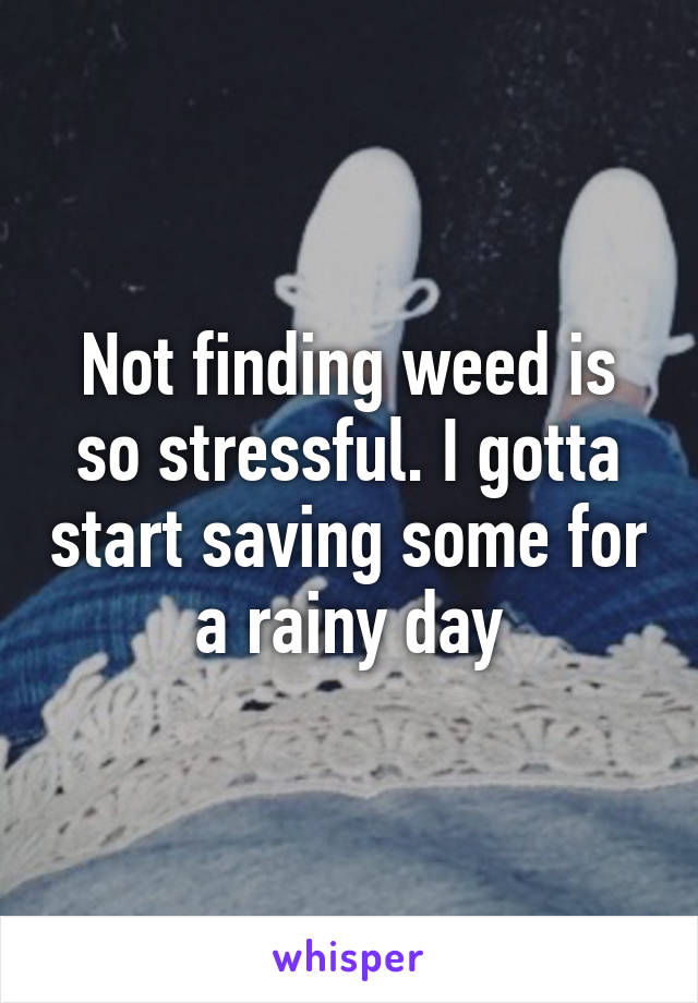 Not finding weed is so stressful. I gotta start saving some for a rainy day