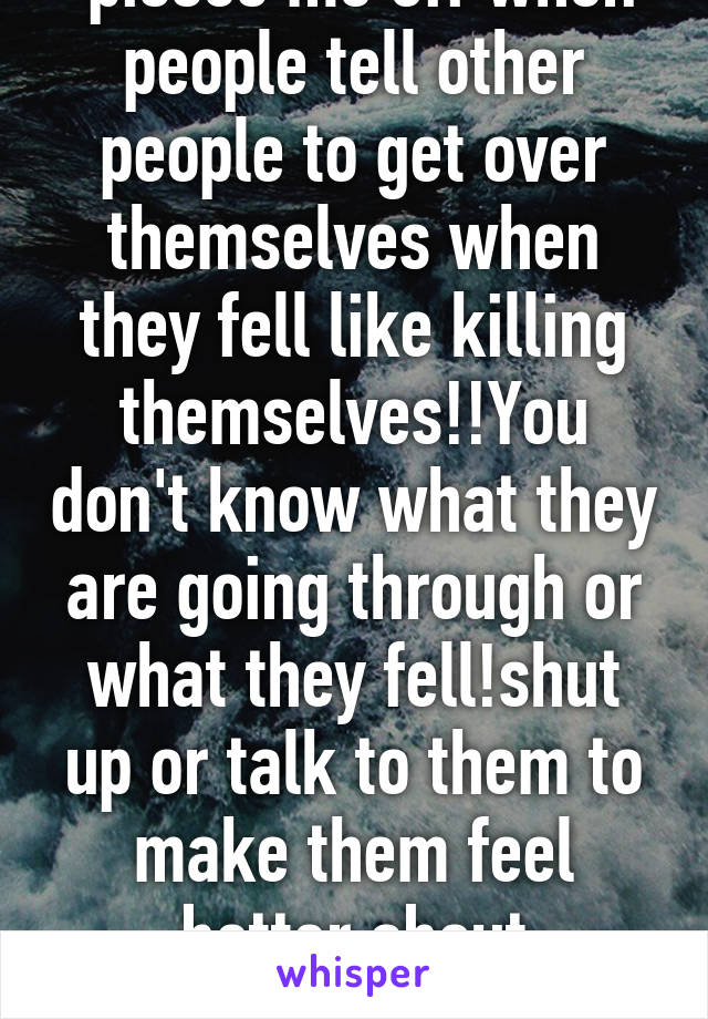  pisses me off when people tell other people to get over themselves when they fell like killing themselves!!You don't know what they are going through or what they fell!shut up or talk to them to make them feel better about themselves!! 
