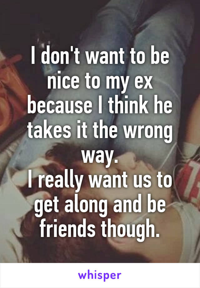 I don't want to be nice to my ex because I think he takes it the wrong way.
I really want us to get along and be friends though.