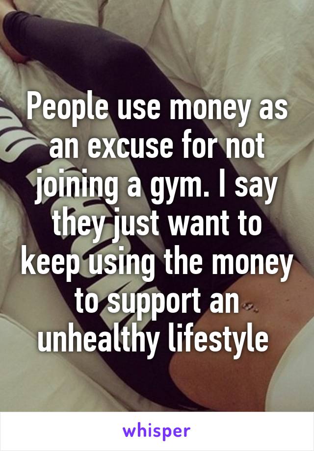 People use money as an excuse for not joining a gym. I say they just want to keep using the money to support an unhealthy lifestyle 