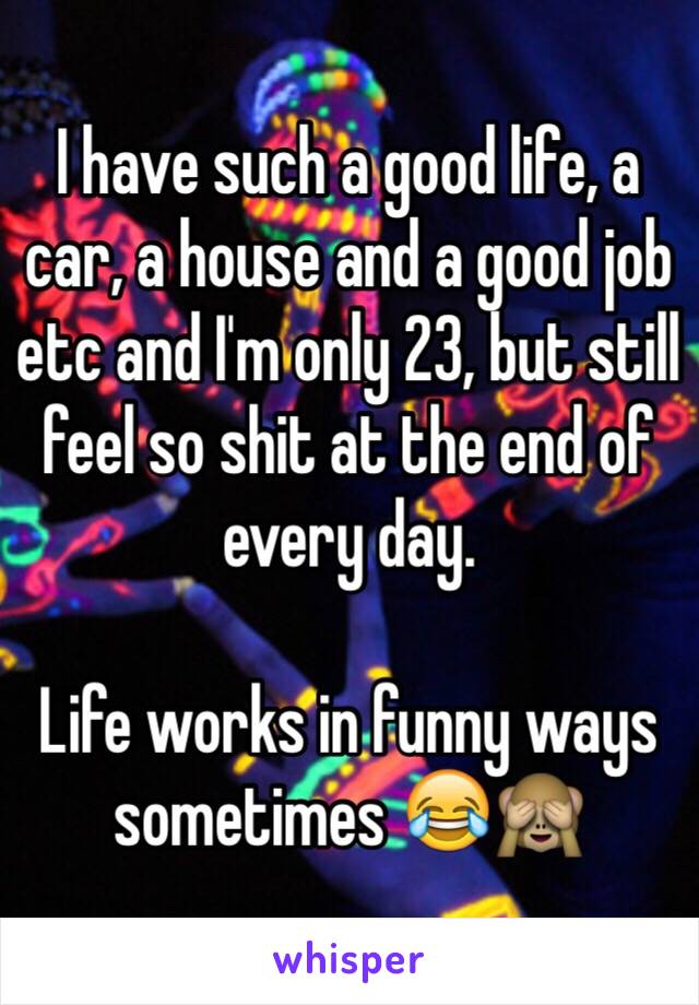 I have such a good life, a car, a house and a good job etc and I'm only 23, but still feel so shit at the end of every day. 

Life works in funny ways sometimes 😂🙈