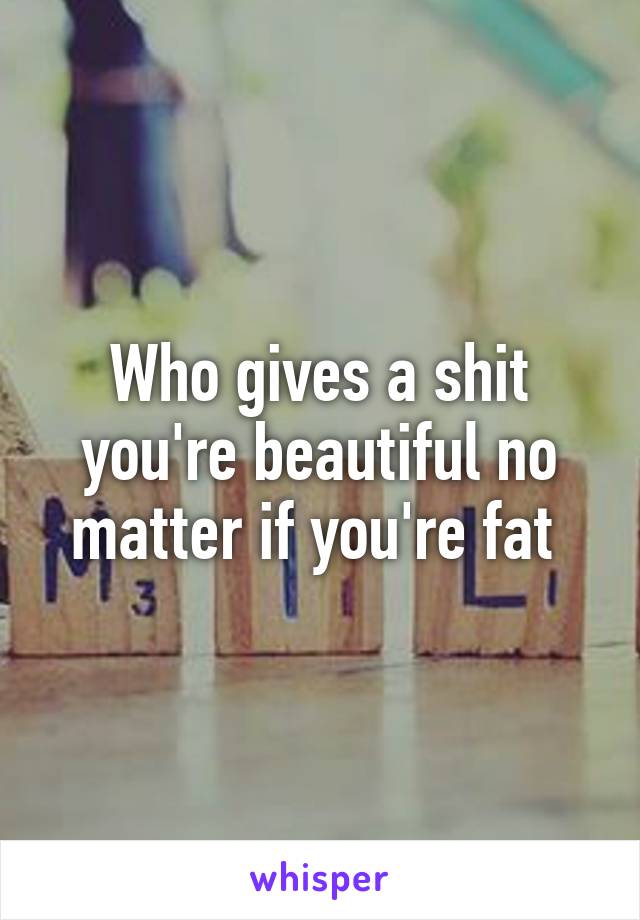 Who gives a shit you're beautiful no matter if you're fat 