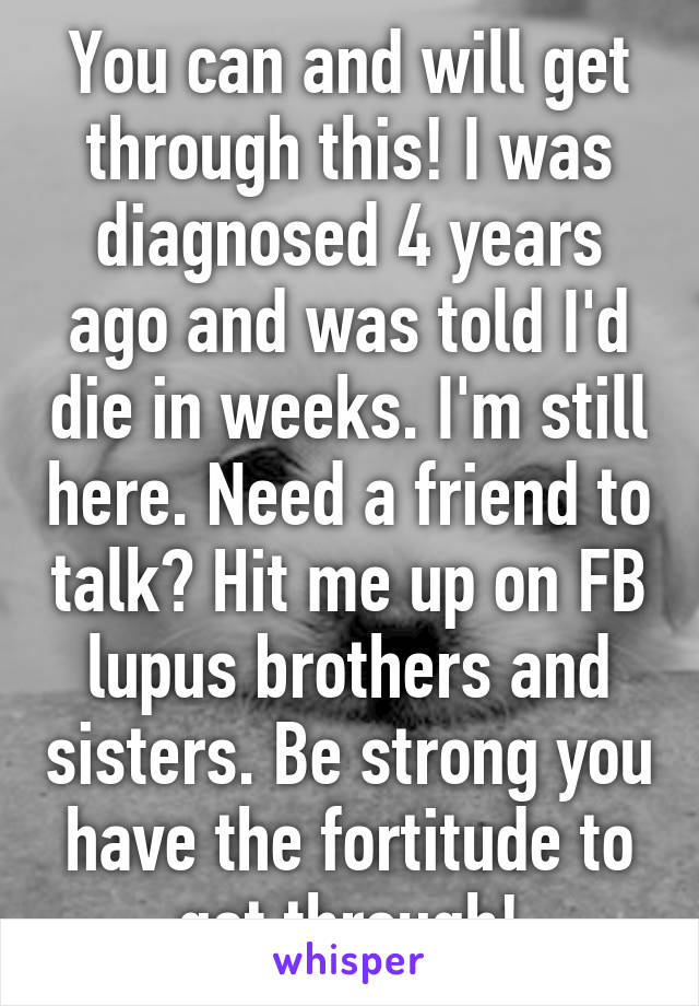 You can and will get through this! I was diagnosed 4 years ago and was told I'd die in weeks. I'm still here. Need a friend to talk? Hit me up on FB lupus brothers and sisters. Be strong you have the fortitude to get through!