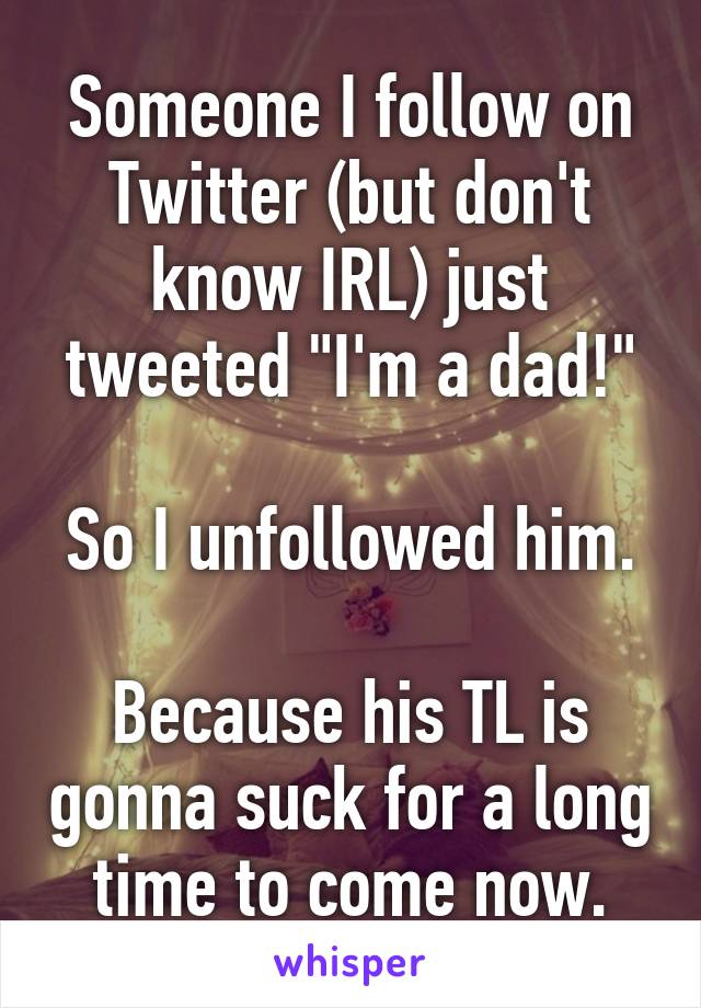 Someone I follow on Twitter (but don't know IRL) just tweeted "I'm a dad!"

So I unfollowed him.

Because his TL is gonna suck for a long time to come now.