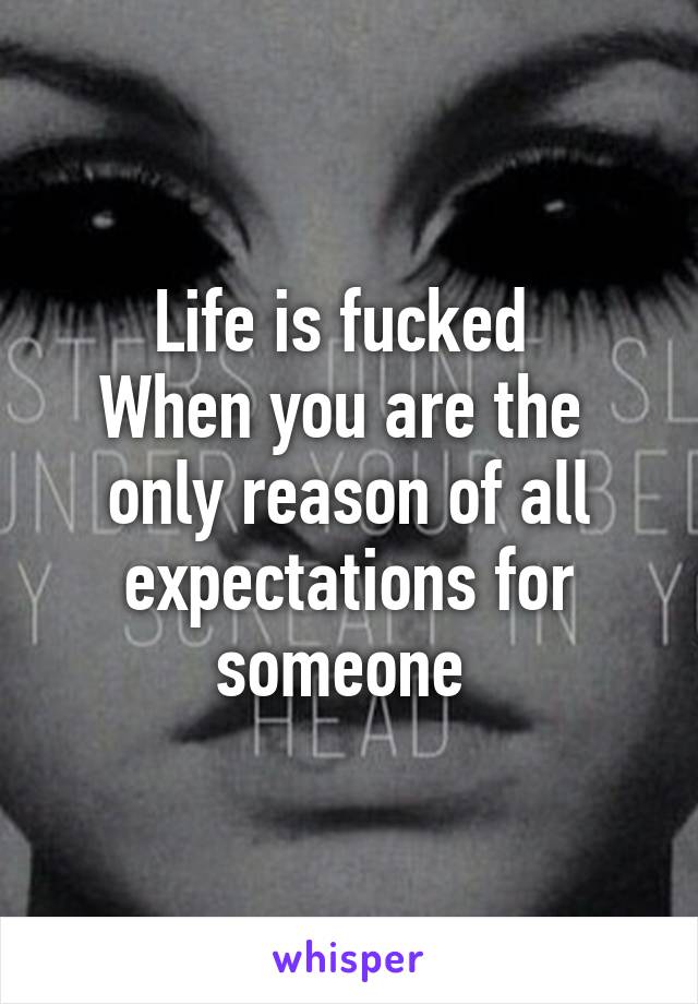 Life is fucked 
When you are the  only reason of all expectations for someone 